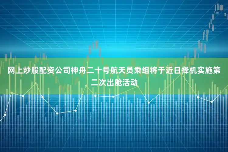 网上炒股配资公司神舟二十号航天员乘组将于近日择机实施第二次出舱活动