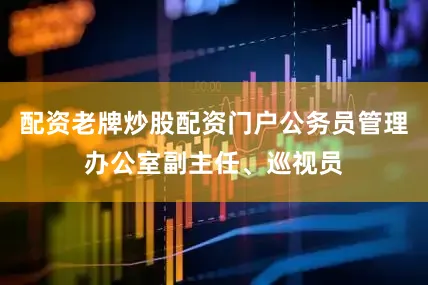 配资老牌炒股配资门户公务员管理办公室副主任、巡视员