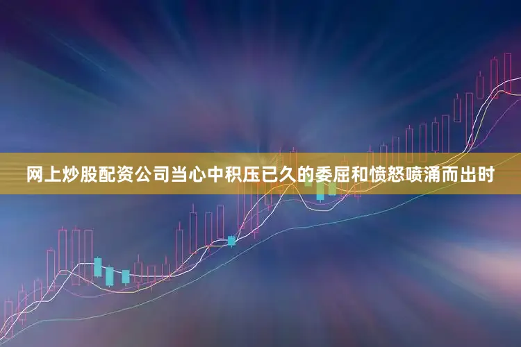 网上炒股配资公司当心中积压已久的委屈和愤怒喷涌而出时