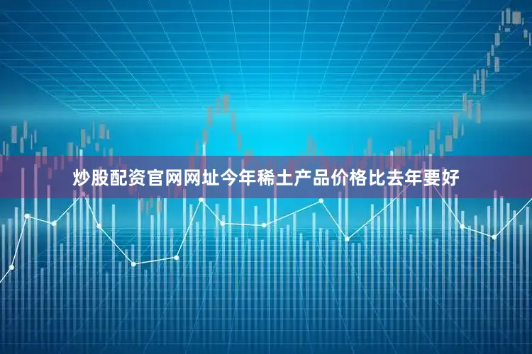 炒股配资官网网址今年稀土产品价格比去年要好