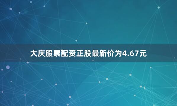 大庆股票配资正股最新价为4.67元
