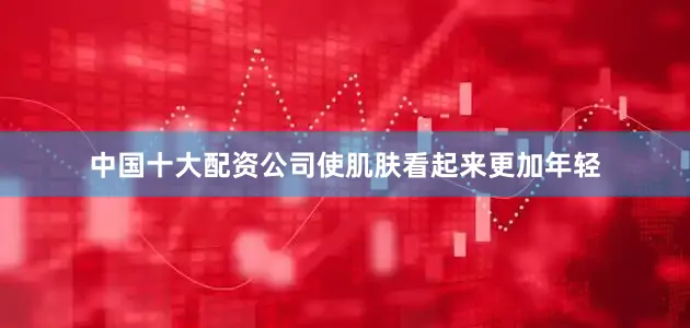 中国十大配资公司使肌肤看起来更加年轻
