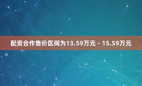 配资合作售价区间为13.59万元－15.59万元